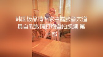 韩国极品情侣家中露脸舔穴道具自慰激情打炮自拍视频 第一部