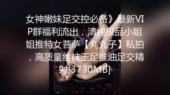 女神嫩妹足交控必备》最新VIP群福利流出，清纯极品小姐姐推特女菩萨【丸丸子】私拍，高质量丝袜玉足推油足交精射[3730MB]