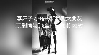 李麻子 小哥哥和稚嫩女朋友玩剧情勾引 全口交啪啪 内射大秀 (1)