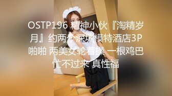 OSTP196 精神小伙『淘精岁月』约两个深圳模特酒店3P啪啪 两美女轮着操 一根鸡巴忙不过来 真性福