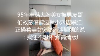 95年丰满大胸美女被男友哥们故意灌醉边操小穴边爆肛,正操着美女突然迷迷糊糊的说：我还不想怀孕!高清版!