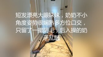 短发漂亮大眼妹妹，奶奶不小角度姿势很娴熟多方位口交，只留了一撮阴毛，后入操的奶子乱颤