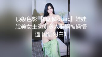 顶级色影『ED Mosaic』娃娃脸美女主动求多人群操被操懵逼 国语对白1