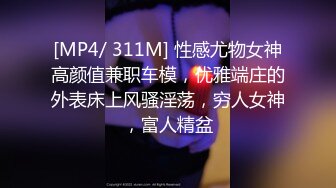 [MP4/ 311M] 性感尤物女神高颜值兼职车模，优雅端庄的外表床上风骚淫荡，穷人女神，富人精盆