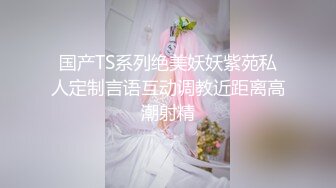 国产TS系列绝美妖妖紫苑私人定制言语互动调教近距离高潮射精