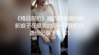 《精品厕拍》厕拍身穿婚纱的新娘子在最美的那一天我把你逼给记录下来 (2)