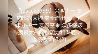 『jaacckk999』尖叫大一 专约良家大神 最新流出大一学妹 小护士 实习空乘 众多骚婊 羡慕大神的钞能力和渠道，夜夜做新郎 (2)