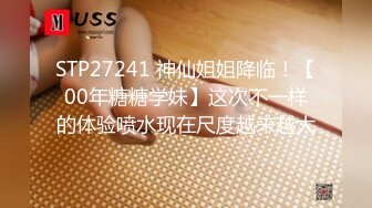 STP27241 神仙姐姐降临！【00年糖糖学妹】这次不一样的体验喷水现在尺度越来越大