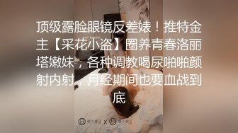 顶级露脸眼镜反差婊！推特金主【采花小盗】圈养青春洛丽塔嫩妹，各种调教喝尿啪啪颜射内射，月经期间也要血战到底