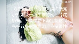 《绝版重磅??泄密》清纯漂亮小姐姐大一新生推特网红【沈娇娇】为凑学费下海定制露脸私拍??身材爆炸阴毛不多很性感