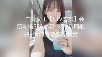 ❤️户外女王【KTV勾搭】会所勾搭SPA小哥~KTV包厢啪啪~话筒自慰 淫水拉丝