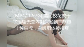 [MP4/ 1.97G] 清纯校花被干了瑶瑶无套内射深喉到干呕爽！纯白虎，白嫩胴体被操爽