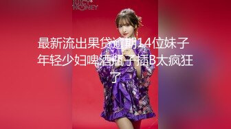 最新流出果贷逾期14位妹子 年轻少妇啤酒瓶子插B太疯狂了