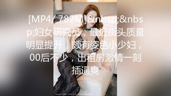 [MP4/ 782M]&nbsp;&nbsp;妇女研究员，最近街头质量明显提升，颇有姿色小少妇，00后不少，出租房激情一刻插逼爽