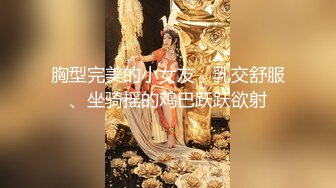 胸型完美的小女友，乳交舒服、坐骑摇的鸡巴跃跃欲射