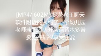 [MP4/ 602M] 探花老王聊天软件附近的人约了一个幼儿园老师兼职酒店开房逼紧水多各姿势抽插很享受性爱