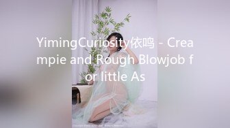 YimingCuriosity依鸣 - Creampie and Rough Blowjob for little As