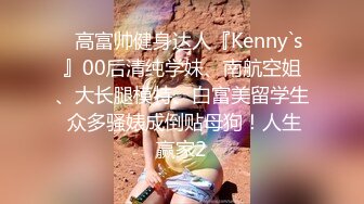 ⚡高富帅健身达人『Kenny`s』00后清纯学妹、南航空姐、大长腿模特、白富美留学生 众多骚婊成倒贴母狗！人生赢家2