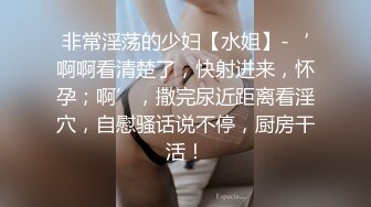 非常淫荡的少妇【水姐】-‘啊啊看清楚了，快射进来，怀孕；啊’，撒完尿近距离看淫穴，自慰骚话说不停，厨房干活！