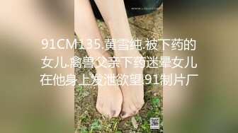 91CM135.黄雪纯.被下药的女儿.禽兽父亲下药迷晕女儿在他身上发泄欲望.91制片厂