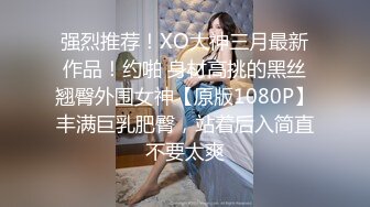 强烈推荐！XO大神三月最新作品！约啪 身材高挑的黑丝翘臀外围女神【原版1080P】丰满巨乳肥臀，站着后入简直不要太爽