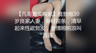 【凡哥真实良家】晨勃炮30岁良家人妻，身材苗条，清早起来性欲勃发，激情啪啪浪叫连连