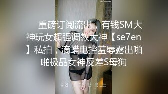 ❤️重磅订阅流出，有钱SM大神玩女超强调教大神【se7en】私拍，滴蜡电控羞辱露出啪啪极品女神反差S母狗