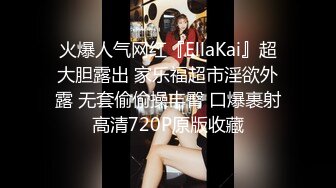 火爆人气网红『EllaKai』超大胆露出 家乐福超市淫欲外露 无套偷偷操丰臀 口爆裹射高清720P原版收藏