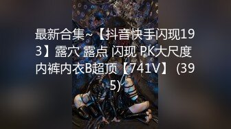 最新合集~【抖音快手闪现193】露穴 露点 闪现 PK大尺度 内裤内衣B超顶【741V】 (395)