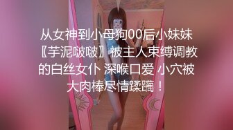 从女神到小母狗00后小妹妹〖芋泥啵啵〗被主人束缚调教的白丝女仆 深喉口爱 小穴被大肉棒尽情蹂躏！