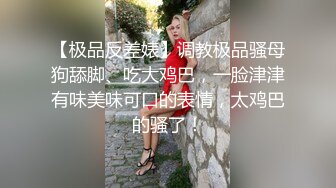 【极品反差婊】调教极品骚母狗舔脚、吃大鸡巴，一脸津津有味美味可口的表情，太鸡巴的骚了！