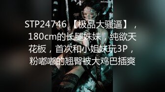 STP24746 【极品大骚逼】，180cm的长腿妹妹，纯欲天花板，首次和小姐妹玩3P，粉嘟嘟的翘臀被大鸡巴插爽