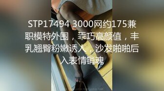 STP17494 3000网约175兼职模特外围，乖巧高颜值，丰乳翘臀粉嫩诱人，沙发啪啪后入表情销魂