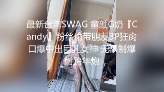 最新台湾SWAG 童颜G奶『Candy』粉丝偷带朋友3P狂肏口爆中出巨乳女神 无限制爆射跨年炮