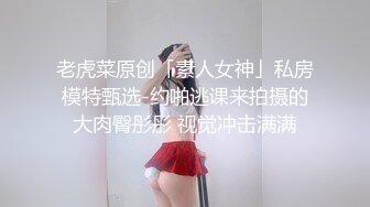 老虎菜原创「素人女神」私房模特甄选-约啪逃课来拍摄的大肉臀彤彤 视觉冲击满满