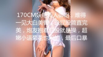 170CM妖艳新人御姐，难得一见大白美臀，这屁股简直完美，炮友抱着屁股就是操，超嫩小逼菊花也粉的，最后口暴