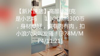 【新片速遞】高颜小坦克❤️是小艺吗❤️1小时露脸300币，身材爆好，该有肉有肉，扣小浪穴尖叫发骚！[328M/MP4/11:21]