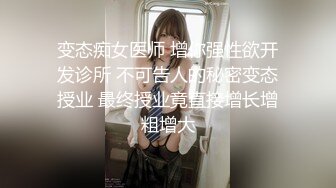 变态痴女医师 增你强性欲开发诊所 不可告人的秘密变态授业 最终授业竟直接增长增粗增大