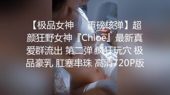 【极品女神❤️重磅核弹】超颜狂野女神『Chloe』最新真爱群流出 第二弹 疯狂玩穴 极品豪乳 肛塞串珠 高清720P版