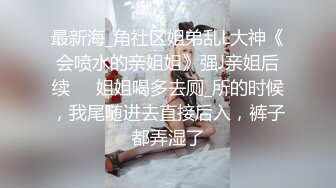 最新海_角社区姐弟乱L大神《会喷水的亲姐姐》强J亲姐后续❤️姐姐喝多去厕_所的时候，我尾随进去直接后入，裤子都弄湿了