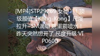 [MP4]STP29269 女神！！顶级颜值【Kong-Kong】尺度拉升~SM滴蜡 跳蛋震喷水！昨天突然想开了 尺度升级 VIP0600