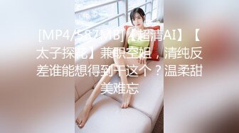 [MP4/587MB]【超清AI】【太子探花】兼职空姐，清纯反差谁能想得到干这个？温柔甜美难忘