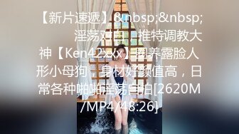 【新片速遞】&nbsp;&nbsp;⚫️⚫️淫荡对白，推特调教大神【Ken42xxx】圈养露脸人形小母狗，身材好颜值高，日常各种啪啪淫荡自拍[2620M/MP4/48:26]