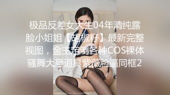 极品反差女大生04年清纯露脸小姐姐【胡椒籽】最新完整视图，金主定制各种COS裸体骚舞大号道具紫薇脸逼同框2