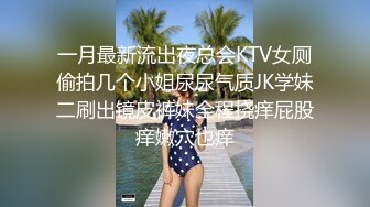 一月最新流出夜总会KTV女厕偷拍几个小姐尿尿气质JK学妹二刷出镜皮裤妹全程挠痒屁股痒嫩穴也痒