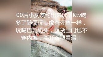 00后小女友约出来玩，Ktv喝多了随便玩，像条死鱼一样，玩嘴巴玩奶头，骚货出门也不穿内裤，掰开双腿看逼！