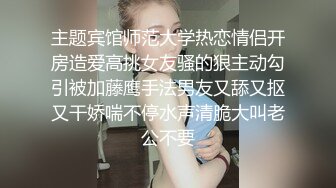 主题宾馆师范大学热恋情侣开房造爱高挑女友骚的狠主动勾引被加藤鹰手法男友又舔又抠又干娇喘不停水声清脆大叫老公不要