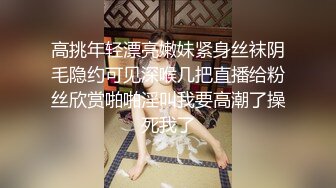 高挑年轻漂亮嫩妹紧身丝袜阴毛隐约可见深喉几把直播给粉丝欣赏啪啪淫叫我要高潮了操死我了