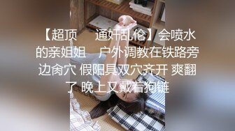 【超顶❤️通奸乱伦】会喷水的亲姐姐✨ 户外调教在铁路旁边肏穴 假阳具双穴齐开 爽翻了 晚上又戴着狗链