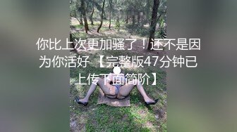 你比上次更加骚了！还不是因为你活好 【完整版47分钟已上传下面简阶】